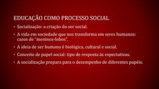 EDUCAÇÃO COMO PROCESSO SOCIAL
• Socialização: a criação do ser social.
• A vida em sociedade que nos transforma em seres humanos:
casos de “meninos-lobos”.
• A ideia de ser humano é biológica, cultural e social.
• Conceito de papel social: tipo de resposta às expectativas.
• A socialização prepara para o desempenho de diferentes papéis.
 