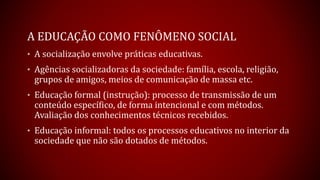 A EDUCAÇÃO COMO FENÔMENO SOCIAL
• A socialização envolve práticas educativas.
• Agências socializadoras da sociedade: família, escola, religião,
grupos de amigos, meios de comunicação de massa etc.
• Educação formal (instrução): processo de transmissão de um
conteúdo específico, de forma intencional e com métodos.
Avaliação dos conhecimentos técnicos recebidos.
• Educação informal: todos os processos educativos no interior da
sociedade que não são dotados de métodos.
 