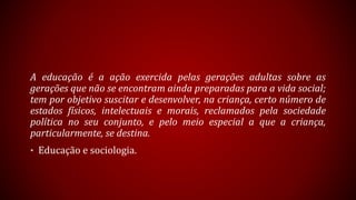 A educação é a ação exercida pelas gerações adultas sobre as
gerações que não se encontram ainda preparadas para a vida social;
tem por objetivo suscitar e desenvolver, na criança, certo número de
estados físicos, intelectuais e morais, reclamados pela sociedade
política no seu conjunto, e pelo meio especial a que a criança,
particularmente, se destina.
• Educação e sociologia.
 