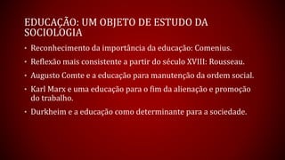 EDUCAÇÃO: UM OBJETO DE ESTUDO DA
SOCIOLOGIA
• Reconhecimento da importância da educação: Comenius.
• Reflexão mais consistente a partir do século XVIII: Rousseau.
• Augusto Comte e a educação para manutenção da ordem social.
• Karl Marx e uma educação para o fim da alienação e promoção
do trabalho.
• Durkheim e a educação como determinante para a sociedade.
 