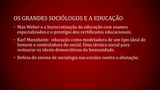 OS GRANDES SOCIÓLOGOS E A EDUCAÇÃO
• Max Weber e a burocratização da educação com exames
especializados e o prestígio dos certificados educacionais.
• Karl Mannheim: educação como modeladora de um tipo ideal de
homem e controladora do social. Uma técnica social para
restaurar os ideais democráticos da humanidade.
• Defesa do ensino de sociologia nas escolas contra a alienação.
 