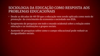SOCIOLOGIA DA EDUCAÇÃO COMO RESPOSTA AOS
PROBLEMAS EDUCACIONAIS
• Desde as décadas de 40-50 que a educação vem sendo aplicada como meio de
promoção do crescimento da economia e sociedade nos EUA.
• Surgimento de pesquisas em todo o mundo ocidental sobre a relação entre
educação e as instituições e grupos sociais.
• Aumento de pesquisas sobre como o campo educacional pode reduzir as
desigualdades sociais.
 