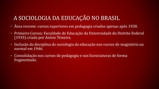 A SOCIOLOGIA DA EDUCAÇÃO NO BRASIL
• Área recente: cursos superiores em pedagogia criados apenas após 1930.
• Primeiro Cursos: Faculdade de Educação da Universidade do Distrito Federal
(1935) criada por Anísio Teixeira.
• Inclusão da disciplina de sociologia da educação nos cursos de magistério ou
normal em 1946.
• Consolidação nos cursos de pedagogia e nas licenciaturas de forma
fragmentada.
 