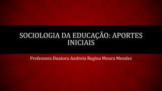 Professora Doutora Andreia Regina Moura Mendes
SOCIOLOGIA DA EDUCAÇÃO: APORTES
INICIAIS
 