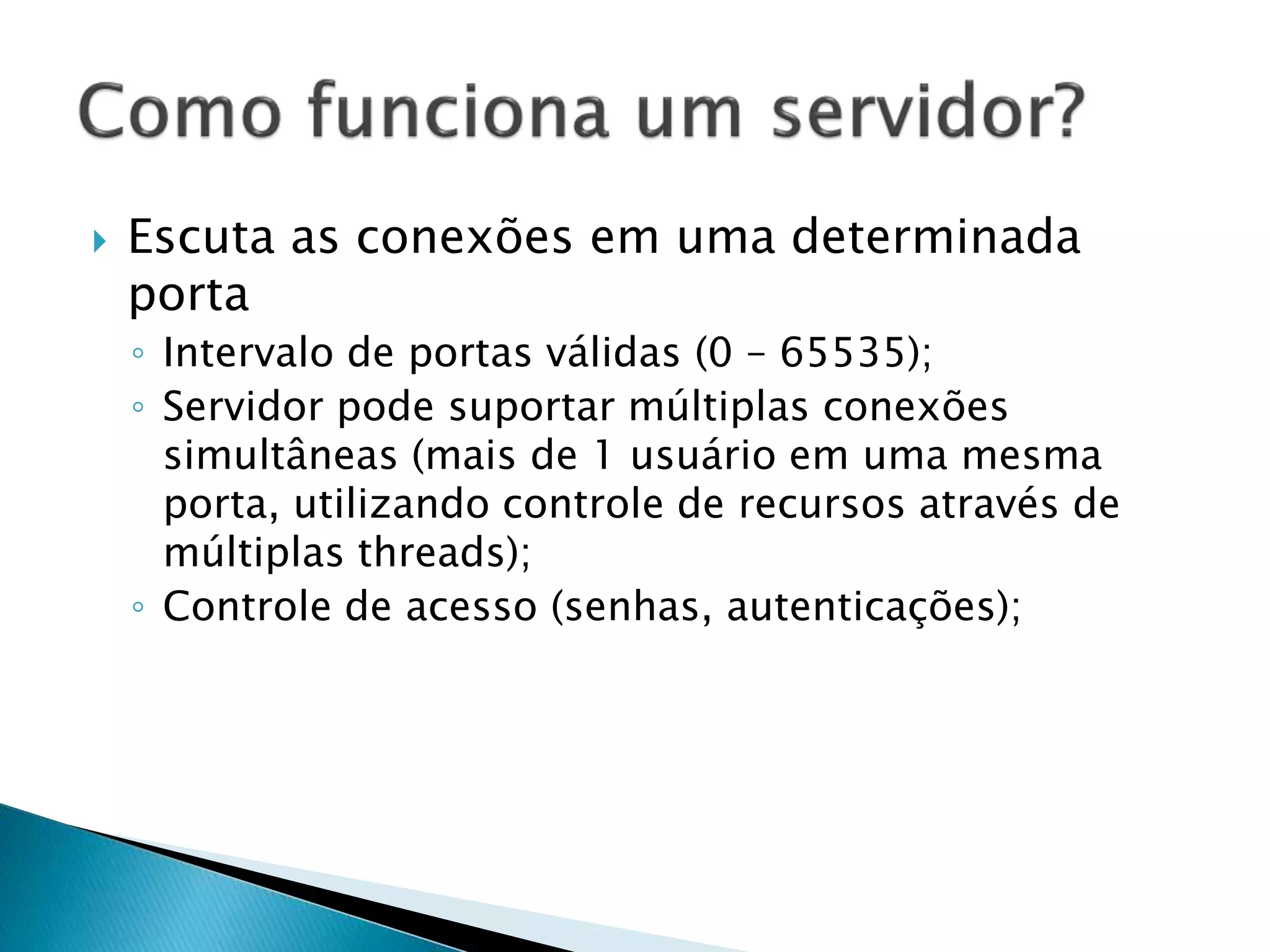  Escuta as conexões em uma determinada
porta
◦ Intervalo de portas válidas (0 – 65535);
◦ Servidor pode suportar múltiplas conexões
simultâneas (mais de 1 usuário em uma mesma
porta, utilizando controle de recursos através de
múltiplas threads);
◦ Controle de acesso (senhas, autenticações);
 