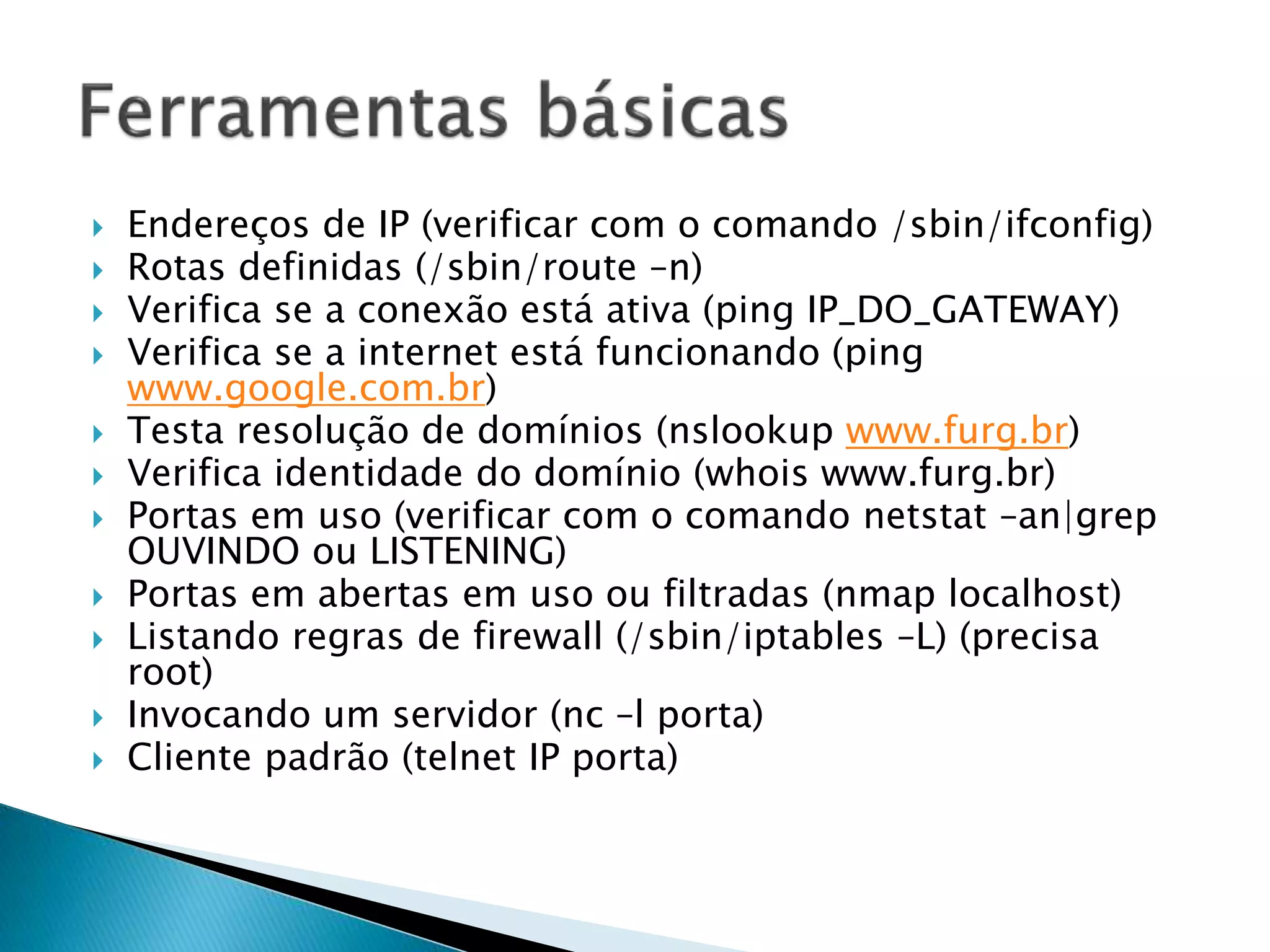  Endereços de IP (verificar com o comando /sbin/ifconfig)
 Rotas definidas (/sbin/route –n)
 Verifica se a conexão está ativa (ping IP_DO_GATEWAY)
 Verifica se a internet está funcionando (ping
www.google.com.br)
 Testa resolução de domínios (nslookup www.furg.br)
 Verifica identidade do domínio (whois www.furg.br)
 Portas em uso (verificar com o comando netstat –an|grep
OUVINDO ou LISTENING)
 Portas em abertas em uso ou filtradas (nmap localhost)
 Listando regras de firewall (/sbin/iptables –L) (precisa
root)
 Invocando um servidor (nc –l porta)
 Cliente padrão (telnet IP porta)
 