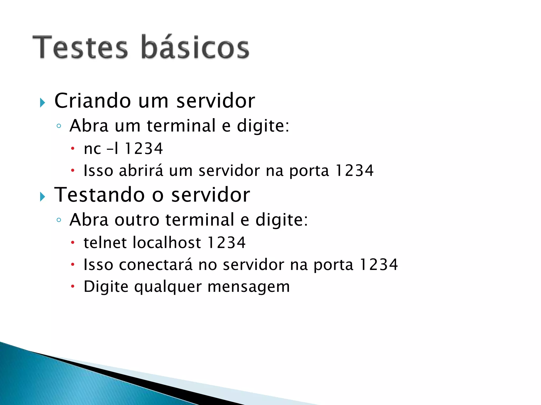  Criando um servidor
◦ Abra um terminal e digite:
 nc –l 1234
 Isso abrirá um servidor na porta 1234
 Testando o servidor
◦ Abra outro terminal e digite:
 telnet localhost 1234
 Isso conectará no servidor na porta 1234
 Digite qualquer mensagem
 