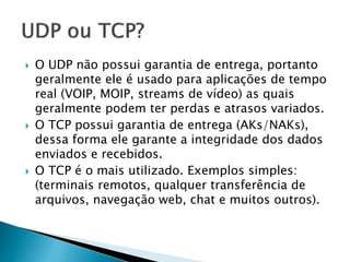  O UDP não possui garantia de entrega, portanto
geralmente ele é usado para aplicações de tempo
real (VOIP, MOIP, streams de vídeo) as quais
geralmente podem ter perdas e atrasos variados.
 O TCP possui garantia de entrega (AKs/NAKs),
dessa forma ele garante a integridade dos dados
enviados e recebidos.
 O TCP é o mais utilizado. Exemplos simples:
(terminais remotos, qualquer transferência de
arquivos, navegação web, chat e muitos outros).
 