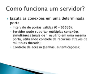  Escuta as conexões em uma determinada
porta
◦ Intervalo de portas válidas (0 – 65535);
◦ Servidor pode suportar múltiplas conexões
simultâneas (mais de 1 usuário em uma mesma
porta, utilizando controle de recursos através de
múltiplas threads);
◦ Controle de acesso (senhas, autenticações);
 