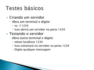  Criando um servidor
◦ Abra um terminal e digite:
 nc –l 1234
 Isso abrirá um servidor na porta 1234
 Testando o servidor
◦ Abra outro terminal e digite:
 telnet localhost 1234
 Isso conectará no servidor na porta 1234
 Digite qualquer mensagem
 