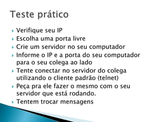  Verifique seu IP
 Escolha uma porta livre
 Crie um servidor no seu computador
 Informe o IP e a porta do seu computador
para o seu colega ao lado
 Tente conectar no servidor do colega
utilizando o cliente padrão (telnet)
 Peça pra ele fazer o mesmo com o seu
servidor que está rodando.
 Tentem trocar mensagens
 