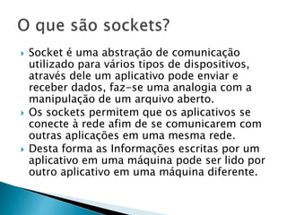  Socket é uma abstração de comunicação
utilizado para vários tipos de dispositivos,
através dele um aplicativo pode enviar e
receber dados, faz-se uma analogia com a
manipulação de um arquivo aberto.
 Os sockets permitem que os aplicativos se
conecte à rede afim de se comunicarem com
outras aplicações em uma mesma rede.
 Desta forma as Informações escritas por um
aplicativo em uma máquina pode ser lido por
outro aplicativo em uma máquina diferente.
 