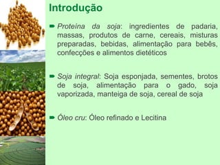 Introdução
 Proteína da soja: ingredientes de padaria,
massas, produtos de carne, cereais, misturas
preparadas, bebidas, alimentação para bebês,
confecções e alimentos dietéticos
 Soja integral: Soja esponjada, sementes, brotos
de soja, alimentação para o gado, soja
vaporizada, manteiga de soja, cereal de soja
 Óleo cru: Óleo refinado e Lecitina
 