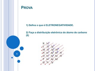 PROVA
1) Defina o que é ELETRONEGATIVIDADE.
2) Faça a distribuição eletrônica do átomo de carbono
(6)
1
 