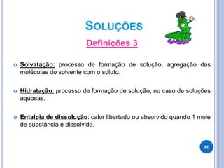 SOLUÇÕES
Definições 3
 Solvatação: processo de formação de solução, agregação das
moléculas do solvente com o soluto.
 Hidratação: processo de formação de solução, no caso de soluções
aquosas.
 Entalpia de dissolução: calor libertado ou absorvido quando 1 mole
de substância é dissolvida.
10
 
