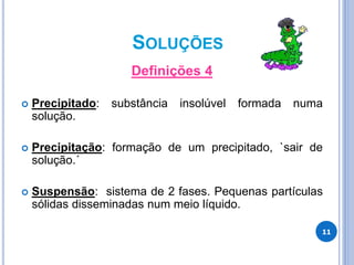 SOLUÇÕES
Definições 4
 Precipitado: substância insolúvel formada numa
solução.
 Precipitação: formação de um precipitado, `sair de
solução.´
 Suspensão: sistema de 2 fases. Pequenas partículas
sólidas disseminadas num meio líquido.
11
 