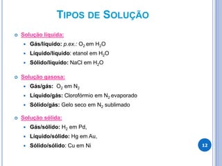 TIPOS DE SOLUÇÃO
 Solução líquida:
 Gás/líquido: p.ex.: O2 em H2O
 Líquido/líquido: etanol em H2O
 Sólido/liquído: NaCl em H2O
 Solução gasosa:
 Gás/gás: O2 em N2
 Líquido/gás: Clorofórmio em N2 evaporado
 Sólido/gás: Gelo seco em N2 sublimado
 Solução sólida:
 Gás/sólido: H2 em Pd,
 Líquido/sólido: Hg em Au,
 Sólido/sólido: Cu em Ni 12
 