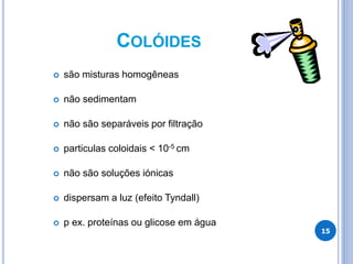 COLÓIDES
15
 são misturas homogêneas
 não sedimentam
 não são separáveis por filtração
 particulas coloidais < 10-5 cm
 não são soluções iónicas
 dispersam a luz (efeito Tyndall)
 p ex. proteínas ou glicose em água
 