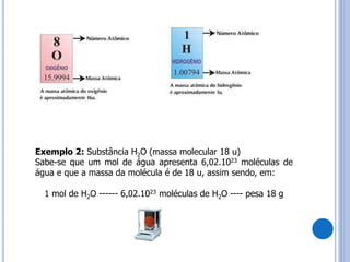 19
Exemplo 2: Substância H2O (massa molecular 18 u)
Sabe-se que um mol de água apresenta 6,02.1023 moléculas de
água e que a massa da molécula é de 18 u, assim sendo, em:
1 mol de H2O ------ 6,02.1023 moléculas de H2O ---- pesa 18 g
 