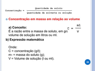  Concentração em massa em relação ao volume
a) Conceito:
É a razão entre a massa de soluto, em gramas, e o
volume de solução em litros ou ml.
b) Expressão matemática
Onde:
C = concentração (g/l);
m1 = massa do soluto (g);
V = Volume de solução (l ou ml).
29
 
