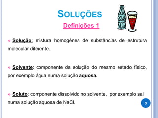 SOLUÇÕES
Definições 1
 Solução: mistura homogênea de substâncias de estrutura
molecular diferente.
 Solvente: componente da solução do mesmo estado físico,
por exemplo água numa solução aquosa.
 Soluto: componente dissolvido no solvente, por exemplo sal
numa solução aquosa de NaCl. 3
 