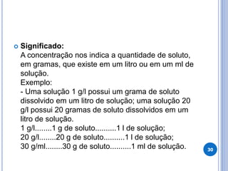  Significado:
A concentração nos indica a quantidade de soluto,
em gramas, que existe em um litro ou em um ml de
solução.
Exemplo:
- Uma solução 1 g/l possui um grama de soluto
dissolvido em um litro de solução; uma solução 20
g/l possui 20 gramas de soluto dissolvidos em um
litro de solução.
1 g/l........1 g de soluto..........1 l de solução;
20 g/l........20 g de soluto..........1 l de solução;
30 g/ml........30 g de soluto..........1 ml de solução. 30
 