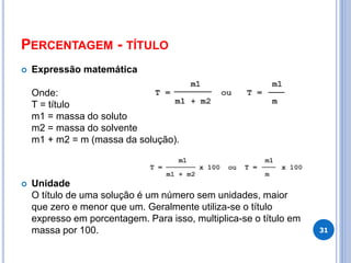 PERCENTAGEM - TÍTULO
 Expressão matemática
Onde:
T = título
m1 = massa do soluto
m2 = massa do solvente
m1 + m2 = m (massa da solução).
 Unidade
O título de uma solução é um número sem unidades, maior
que zero e menor que um. Geralmente utiliza-se o título
expresso em porcentagem. Para isso, multiplica-se o título em
massa por 100. 31
 