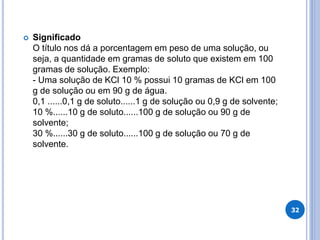  Significado
O título nos dá a porcentagem em peso de uma solução, ou
seja, a quantidade em gramas de soluto que existem em 100
gramas de solução. Exemplo:
- Uma solução de KCl 10 % possui 10 gramas de KCl em 100
g de solução ou em 90 g de água.
0,1 ......0,1 g de soluto......1 g de solução ou 0,9 g de solvente;
10 %......10 g de soluto......100 g de solução ou 90 g de
solvente;
30 %......30 g de soluto......100 g de solução ou 70 g de
solvente.
32
 