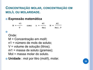 CONCENTRAÇÃO MOLAR, CONCENTRAÇÃO EM
MOL/L OU MOLARIDADE.
 Expressão matemática

Onde:
M = Concentração em mol/l;
n1 = número de mols de soluto;
V = volume de solução (litros);
m1 = massa de soluto (gramas);
Mol = massa molar do soluto.
 Unidade : mol por litro (mol/l), molar.
33
 