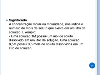  Significado
A concentração molar ou molaridade, nos indica o
número de mols de soluto que existe em um litro de
solução. Exemplo:
- Uma solução 1M possui um mol de soluto
dissolvido em um litro de solução. Uma solução
0,5M possui 0,5 mols de soluto dissolvidos em um
litro de solução.
34
 