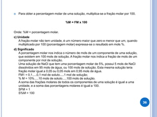  Para obter a percentagem molar de uma solução, multiplica-se a fração molar por 100.
%M = FM x 100
Onde: %M = porcentagem molar.
c) Unidade
A fração molar não tem unidade, é um número maior que zero e menor que um, quando
multiplicado por 100 (porcentagem molar) expressa-se o resultado em mols %.
d) Significado
A porcentagem molar nos indica o número de mols de um componente de uma solução,
que existem em 100 mols de solução. A fração molar nos indica a fração de mols de um
componente por mol de solução.
Uma solução de NaCl que tem uma porcentagem molar de 5%, possui 5 mols de NaCl
dissolvidos em 95 mols de água, ou 100 mols de solução. Esta mesma solução teria
fração molar igual a 0,05 ou 0,05 mols em 0,95 mols de água.
FM1 = 0,1.....0,1 mol de soluto.....1 mol de solução;
% M = 10%.....10 mols de soluto.....100 mols de solução.
A soma das frações molares de todos os componentes de uma solução é igual a uma
unidade, e a soma das porcentagens molares é igual a 100.
SFM = 1
S%M = 100
36
 