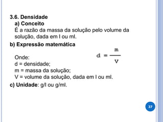 3.6. Densidade
a) Conceito
É a razão da massa da solução pelo volume da
solução, dada em l ou ml.
b) Expressão matemática
Onde:
d = densidade;
m = massa da solução;
V = volume da solução, dada em l ou ml.
c) Unidade: g/l ou g/ml.
37
 