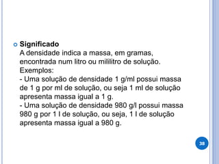  Significado
A densidade indica a massa, em gramas,
encontrada num litro ou mililitro de solução.
Exemplos:
- Uma solução de densidade 1 g/ml possui massa
de 1 g por ml de solução, ou seja 1 ml de solução
apresenta massa igual a 1 g.
- Uma solução de densidade 980 g/l possui massa
980 g por 1 l de solução, ou seja, 1 l de solução
apresenta massa igual a 980 g.
38
 
