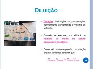 DILUIÇÃO
 Diluição: diminuição da concentração,
normalmente aumentando o volume do
solvente.
 Quando se efectua uma diluição o
número de moles do soluto
permanece constante.
 Como todo o soluto provém da solução
original podemos concluir que:
Cinicial Vinicial = Cfinal Vfinal 39
 