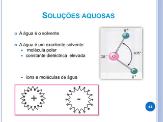 SOLUÇÕES AQUOSAS
 A água é o solvente
 A água é um excelente solvente
 molécula polar
 constante dieléctrica elevada
 íons e moléculas de água
43
 