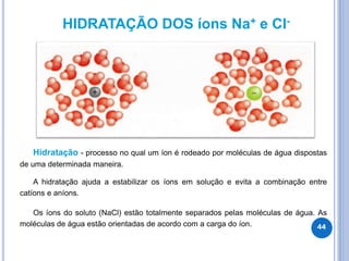 HIDRATAÇÃO DOS íons Na+ e Cl-
Hidratação - processo no qual um íon é rodeado por moléculas de água dispostas
de uma determinada maneira.
A hidratação ajuda a estabilizar os íons em solução e evita a combinação entre
catíons e aníons.
Os íons do soluto (NaCl) estão totalmente separados pelas moléculas de água. As
moléculas de água estão orientadas de acordo com a carga do íon. 44
 