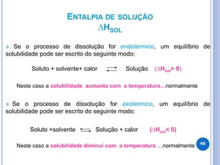 ENTALPIA DE SOLUÇÃO
∆HSOL
 Se o processo de dissolução for endotérmico, um equilíbrio de
solubilidade pode ser escrito do seguinte modo:
Soluto + solvente+ calor Solução (∆Hsol> 0)
Neste caso a solubilidade aumenta com a temperatura…normalmente
 Se o processo de dissolução for exotérmico, um equilíbrio de
solubilidade pode ser escrito do seguinte modo:
Soluto +solvente Solução + calor (∆Hsol< 0)
Neste caso a solubilidade diminui com a temperatura …normalmente 46
 