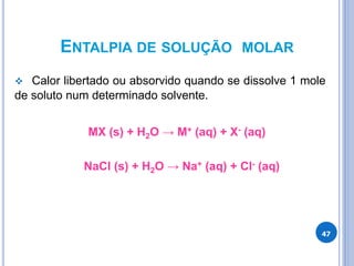 ENTALPIA DE SOLUÇÃO MOLAR
 Calor libertado ou absorvido quando se dissolve 1 mole
de soluto num determinado solvente.
MX (s) + H2O → M+ (aq) + X- (aq)
NaCl (s) + H2O → Na+ (aq) + Cl- (aq)
47
 