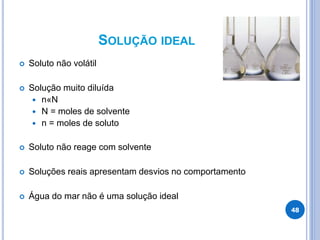 SOLUÇÃO IDEAL
 Soluto não volátil
 Solução muito diluída
 n«N
 N = moles de solvente
 n = moles de soluto
 Soluto não reage com solvente
 Soluções reais apresentam desvios no comportamento
 Água do mar não é uma solução ideal
48
 