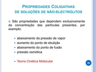 PROPRIEDADES COLIGATIVAS
DE SOLUÇÕES DE NÃO-ELECTRÓLITOS
 São propriedades que dependem exclusivamente
da concentração das partículas presentes, por
exemplo:
 abaixamento da pressão de vapor
 aumento do ponto de ebulição
 abaixamento do ponto de fusão
 pressão osmótica
 Teoria Cinética Molecular 49
 