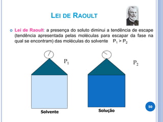 LEI DE RAOULT
 Lei de Raoult: a presença do soluto diminui a tendência de escape
(tendência apresentada pelas moléculas para escapar da fase na
qual se encontram) das moléculas do solvente P1 > P2
50
P1
Solvente
P2
Solução
 