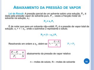 ABAIXAMENTO DA PRESSÃO DE VAPOR
Lei de Raoult: A pressão parcial de um solvente sobre uma solução, P2, é
dada pela pressão vapor do solvente puro, P1 , vezes a fracção molar do
solvente na solução, x1:
P2 = x1 P1
É de notar que para um solvente não-volátil, P2 é a pressão de vapor total da
solução. x1 = 1 – x2 , onde o subíndice 2 representa o soluto.
P2 = (1 – x2 ) P1
Resolvendo em ordem a x2, obém-se P1 > P2
abaixamento da pressão de vapor relativo
n – moles de soluto, N – moles de solvente
1
2
1
2
P
P
P
x


N
n
P
P
P


1
2
1
51
 