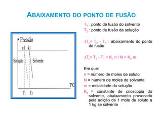 ABAIXAMENTO DO PONTO DE FUSÃO
T1 : ponto de fusão do solvente
T2 : ponto de fusão da solução
∆Tc= T2 - T1 : abaixamento do ponto
de fusão
∆Tc= T2 - T1 = Kc n / N = Kc m
Em que:
n = número de moles de soluto
N = número de moles de solvente
m = molalidade da solução
Kc = constante de crioscopia do
solvente, abaixamento provocado
pela adição de 1 mole de soluto a
1 kg se solvente
57
 