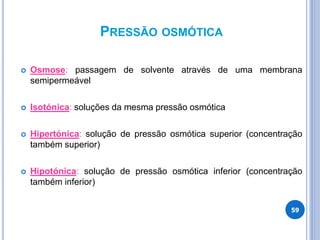 PRESSÃO OSMÓTICA
 Osmose: passagem de solvente através de uma membrana
semipermeável
 Isotónica: soluções da mesma pressão osmótica
 Hipertónica: solução de pressão osmótica superior (concentração
também superior)
 Hipotónica: solução de pressão osmótica inferior (concentração
também inferior)
59
 