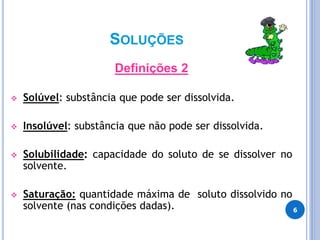 SOLUÇÕES
Definições 2
 Solúvel: substância que pode ser dissolvida.
 Insolúvel: substância que não pode ser dissolvida.
 Solubilidade: capacidade do soluto de se dissolver no
solvente.
 Saturação: quantidade máxima de soluto dissolvido no
solvente (nas condições dadas). 6
 