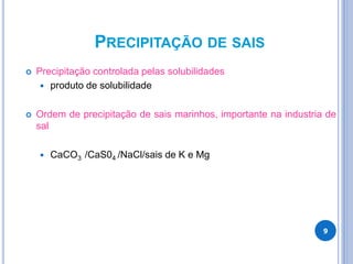 PRECIPITAÇÃO DE SAIS
 Precipitação controlada pelas solubilidades
 produto de solubilidade
 Ordem de precipitação de sais marinhos, importante na industria de
sal
 CaCO3 /CaS04 /NaCl/sais de K e Mg
9
 
