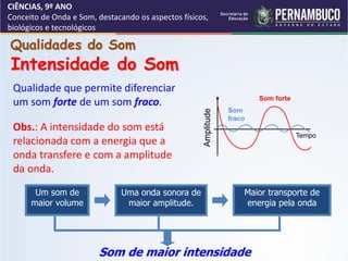 CIÊNCIAS, 9º ANO
Conceito de Onda e Som, destacando os aspectos físicos,
biológicos e tecnológicos
Qualidade que permite diferenciar
um som forte de um som fraco.
Obs.: A intensidade do som está
relacionada com a energia que a
onda transfere e com a amplitude
da onda.
Um som de
maior volume
Uma onda sonora de
maior amplitude.
Maior transporte de
energia pela onda
Som de maior intensidade
Qualidades do Som
Intensidade do Som
Som forte
Som
fraco
Amplitude
Tempo
 