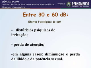 CIÊNCIAS, 9º ANO
Conceito de Onda e Som, destacando os aspectos físicos,
biológicos e tecnológicos
Entre 30 e 60 dB:
- distúrbios psíquicos de
irritação;
- perda de atenção;
-em alguns casos: diminuição e perda
da libido e da potência sexual.
Efeitos Fisiológicos do som
 