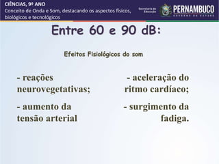 CIÊNCIAS, 9º ANO
Conceito de Onda e Som, destacando os aspectos físicos,
biológicos e tecnológicos
Entre 60 e 90 dB:
- aceleração do
ritmo cardíaco;
- surgimento da
fadiga.
- reações
neurovegetativas;
- aumento da
tensão arterial;
Efeitos Fisiológicos do som
 
