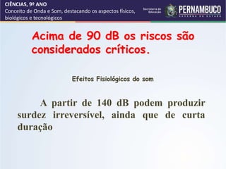 CIÊNCIAS, 9º ANO
Conceito de Onda e Som, destacando os aspectos físicos,
biológicos e tecnológicos
Acima de 90 dB os riscos são
considerados críticos.
A partir de 140 dB podem produzir
surdez irreversível, ainda que de curta
duração.
Efeitos Fisiológicos do som
 